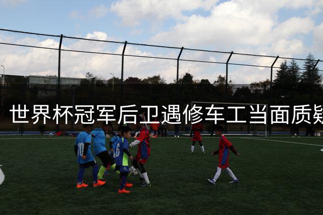 世界杯冠军后卫遇修车工当面质疑"放水" 暖心拥抱化解误会